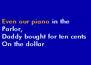 Even our piano in the
Parlor,

Daddy bought for ten cents
On the dollar
