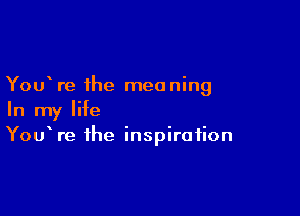 You re the meaning

In my life
YouWe the inspiration