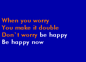 When you worry
You make it double

DonW worry be happy
Be happy now