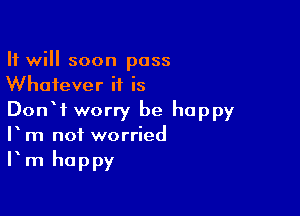 It will soon pass
Whatever it is

DonW worry be happy
V m not worried
Fm happy