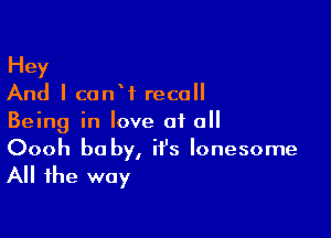 Hey
And I canW recall

Being in love at all
Oooh be by, it's lonesome

All the way