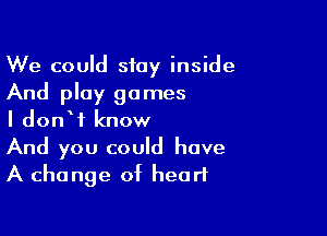 We could stay inside
And play games

I donW know
And you could have
A change of heart