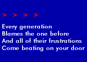 Every generation
Blames he one before
And a of 1heir frusiraiions

Come beaiing on your door