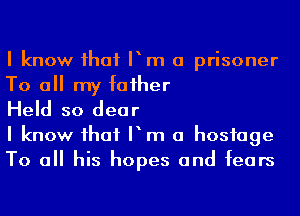 I know ihaf Pm a prisoner
To a my faiher

Held so dear

I know ihaf P m a hostage
To a his hopes and fears