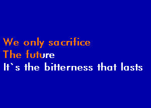 We only so crifice

The future
IFS the bifierness that lasts