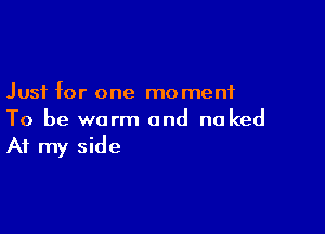 Just for one moment

To be warm and no ked
At my side