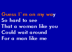 Guess Fm on my way
50 hard to see

Thai a woman like you
Could wait around
For a man like me