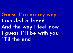 Guess Itm on my way
I needed a triend

And the way I teeI now

I guess IIII be with you
ITiI the end