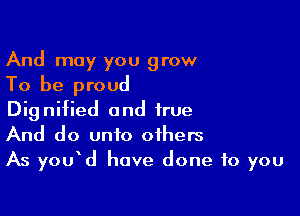 And may you grow

To be proud

Dignified and true
And do unto others
As you d have done to you