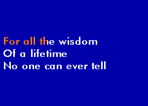 For all the wisdom

Of a lifetime
No one can ever tell