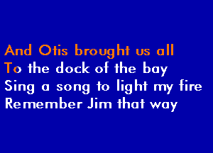 And Oiis brought us a

To 1he dock of he bay
Sing a song to light my fire
Remember Jim ihaf way