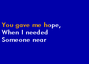 You gave me hope,

When I need ed

Someone near