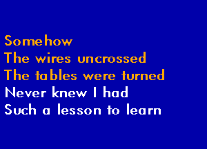 Somehow
The wires uncrossed

The tables were turned
Never knew I had
Such a lesson to learn