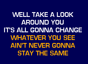 WELL TAKE A LOOK
AROUND YOU
ITS ALL GONNA CHANGE
WHATEVER YOU SEE
AIN'T NEVER GONNA
STAY THE SAME