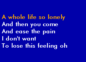 A whole life so lonely
And then you come

And ease the pain
I don't want
To lose this feeling oh