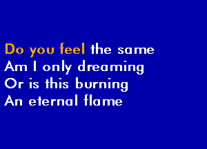 Do you feel the some
Am I only dreaming

Or is this burning
An eternal flame