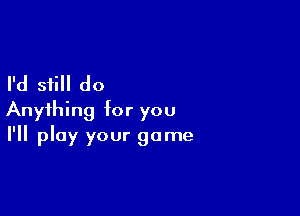 I'd still do

Anything for you
I'll play your game