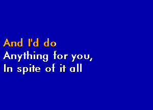 And I'd do

Anything for you,
In spite of it all