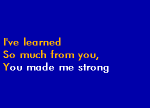 I've learned

So much from you,
You made me strong