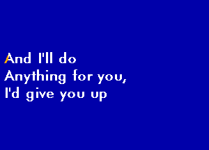 And I'll do

Anything for you,
I'd give you up