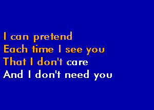 I can pretend
Each time I see you

That I don't care
And I don't need you