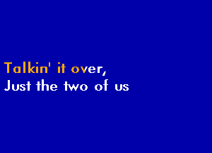 Talkin' if over,

Just the two of us