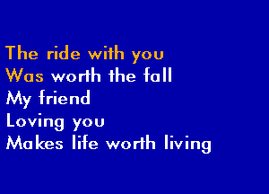 The ride wiih you
Was worth the fall
My friend

Loving you
Makes life worth living
