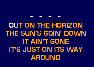 OUT ON THE HORIZON
THE SUN'S GOIN' DOWN
IT AIN'T GONE
ITS JUST 0N ITS WAY
AROUND