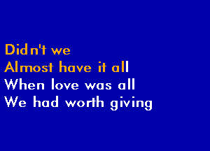 Did n'i we
Almost have if all

When love was 0
We had worth giving