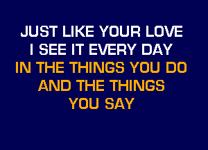 JUST LIKE YOUR LOVE
I SEE IT EVERY DAY
IN THE THINGS YOU DO
AND THE THINGS
YOU SAY