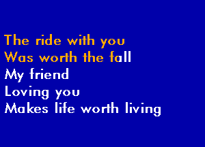 The ride wiih you
Was worth the fall
My friend

Loving you
Makes life worth living