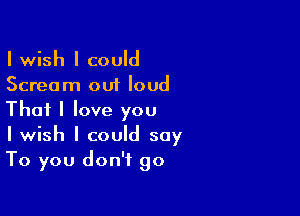 I wish I could
Scream out loud

That I love you
I wish I could say
To you don't go