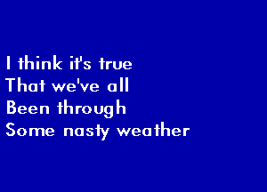 I think ifs true
That we've all

Been through
Some nasty weather