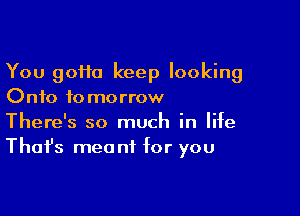 You 90110 keep looking
Onto tomorrow

There's so much in life
That's mea nf for you