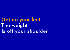 Get on your feet

The weight

Is off your shoulder