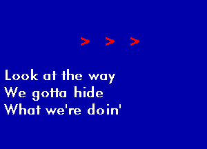 Look of the way
We gotta hide

What we're doin'