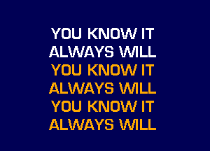 YOU KNOW IT
ALWAYS WILL
YOU KNOW IT

ALWAYS WILL
YOU KNOW IT
ALWAYS XMLL