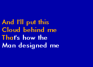 And I'll put 1his
Cloud behind me

Thofs how the

Man designed me