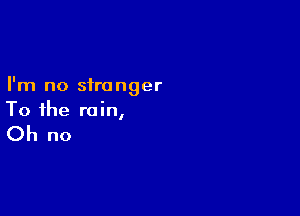 I'm no stranger

To the rain,

Oh no