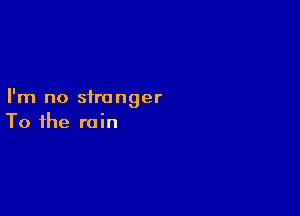 I'm no stranger

To the rain
