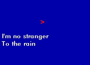I'm no stranger
To the rain