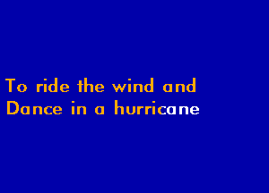 To ride the wind and

Dance in a hurricane