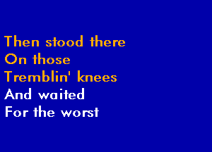 Then stood 1here
On those
Tremblin' knees

And waited
For the worst