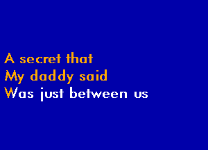 A secret that
My daddy said

Was iust between us