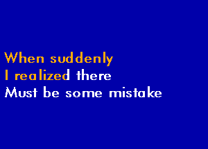 When suddenly

I realized there
Must be some mistake