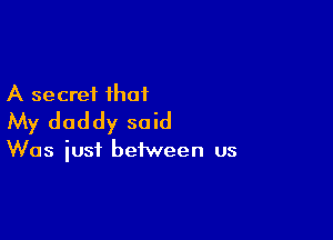 A secret that
My daddy said

Was iust between us