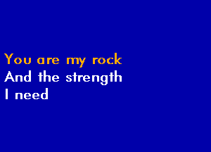 You are my rock

And the strength
Ineed