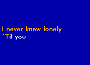 I never knew lonely

TiI you