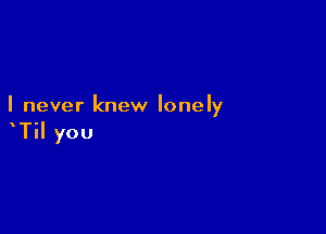 I never knew lonely

TiI you