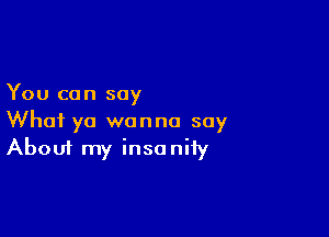 You can say

What ya wanna say
About my insanity